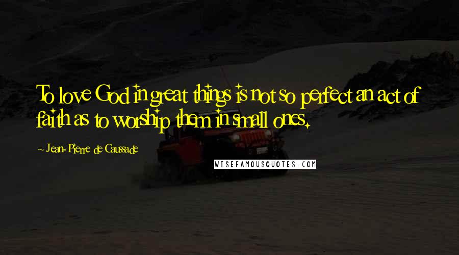 Jean-Pierre De Caussade Quotes: To love God in great things is not so perfect an act of faith as to worship them in small ones.