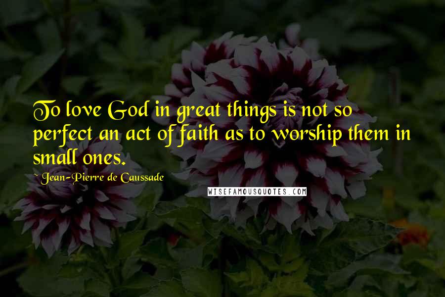 Jean-Pierre De Caussade Quotes: To love God in great things is not so perfect an act of faith as to worship them in small ones.