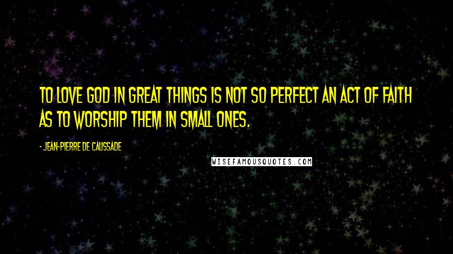 Jean-Pierre De Caussade Quotes: To love God in great things is not so perfect an act of faith as to worship them in small ones.