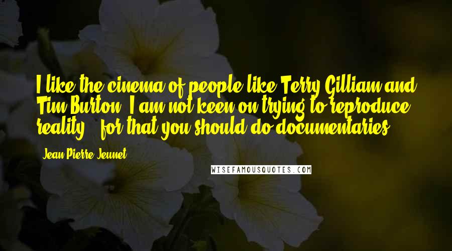 Jean-Pierre Jeunet Quotes: I like the cinema of people like Terry Gilliam and Tim Burton. I am not keen on trying to reproduce reality - for that you should do documentaries.