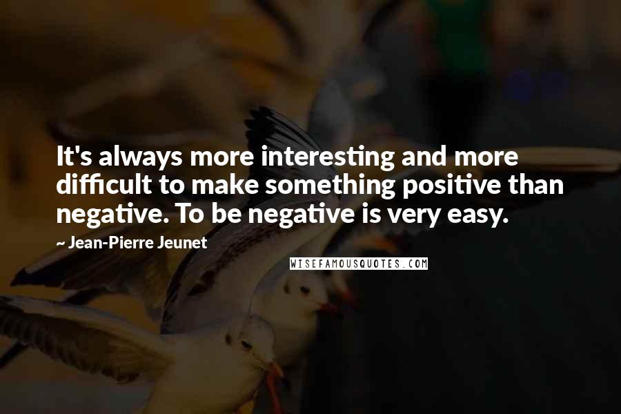 Jean-Pierre Jeunet Quotes: It's always more interesting and more difficult to make something positive than negative. To be negative is very easy.
