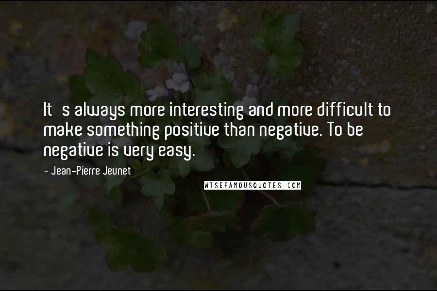 Jean-Pierre Jeunet Quotes: It's always more interesting and more difficult to make something positive than negative. To be negative is very easy.