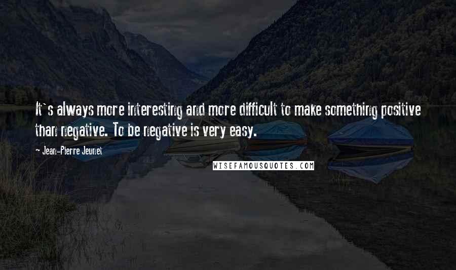 Jean-Pierre Jeunet Quotes: It's always more interesting and more difficult to make something positive than negative. To be negative is very easy.