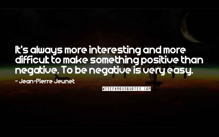 Jean-Pierre Jeunet Quotes: It's always more interesting and more difficult to make something positive than negative. To be negative is very easy.