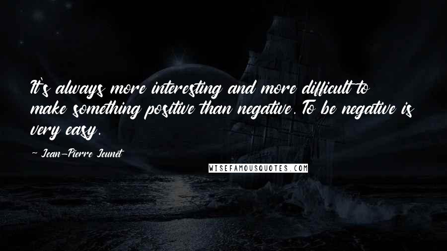 Jean-Pierre Jeunet Quotes: It's always more interesting and more difficult to make something positive than negative. To be negative is very easy.