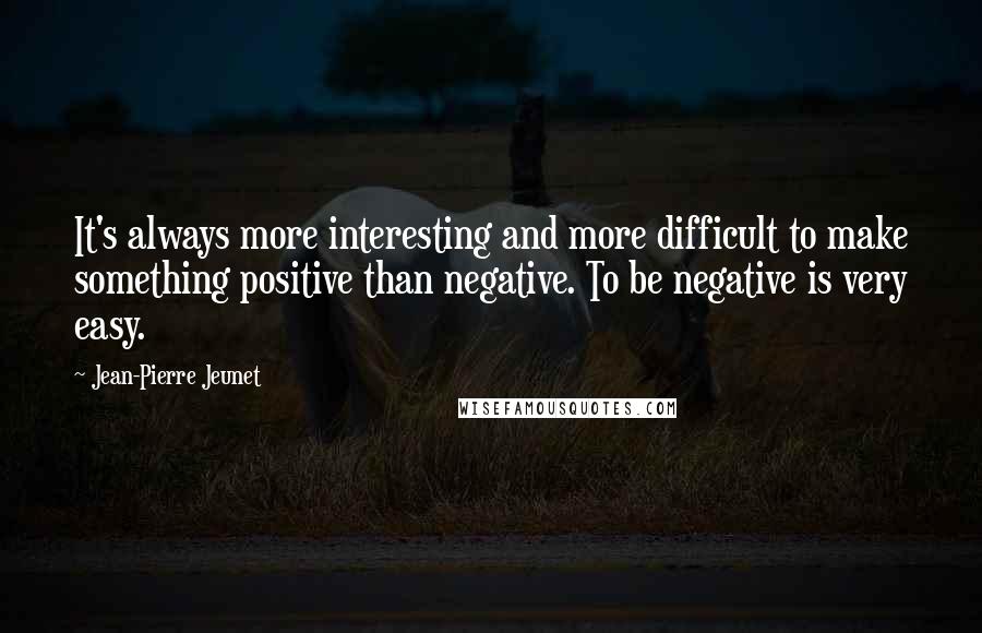 Jean-Pierre Jeunet Quotes: It's always more interesting and more difficult to make something positive than negative. To be negative is very easy.