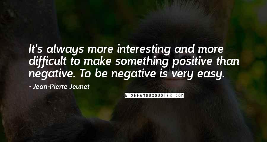 Jean-Pierre Jeunet Quotes: It's always more interesting and more difficult to make something positive than negative. To be negative is very easy.