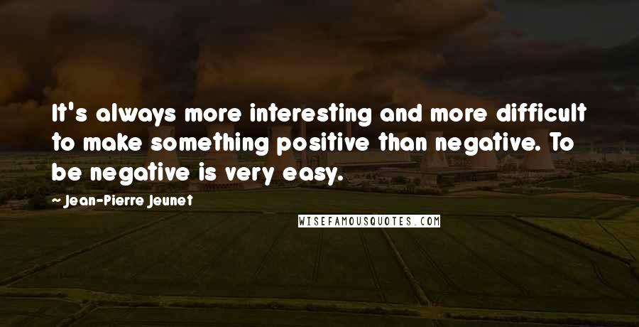 Jean-Pierre Jeunet Quotes: It's always more interesting and more difficult to make something positive than negative. To be negative is very easy.
