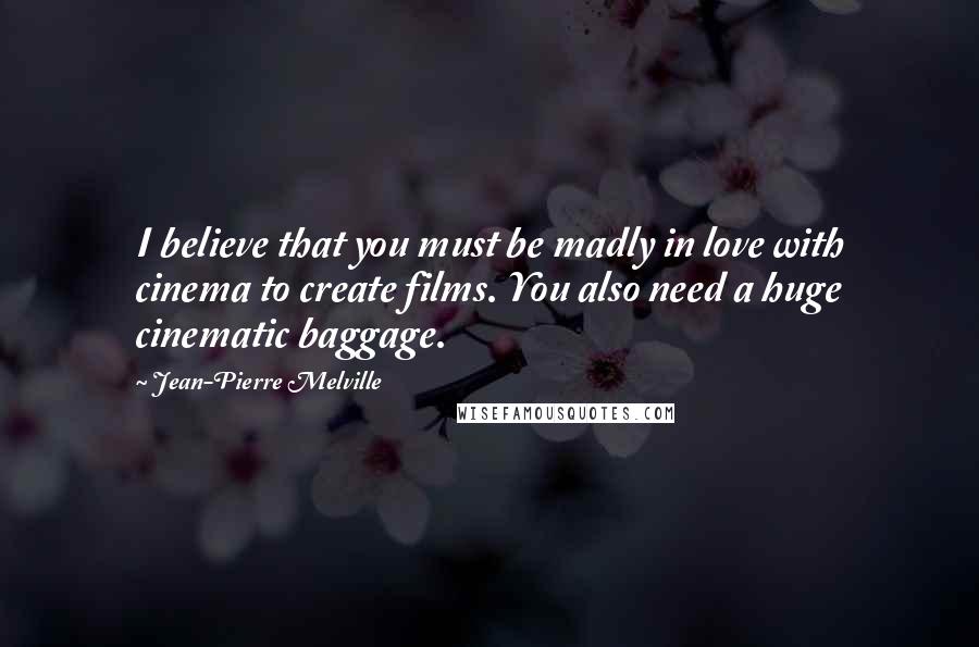 Jean-Pierre Melville Quotes: I believe that you must be madly in love with cinema to create films. You also need a huge cinematic baggage.