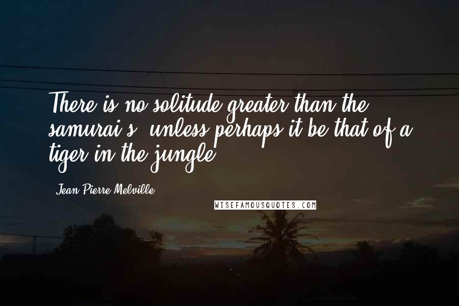 Jean-Pierre Melville Quotes: There is no solitude greater than the samurai's, unless perhaps it be that of a tiger in the jungle.