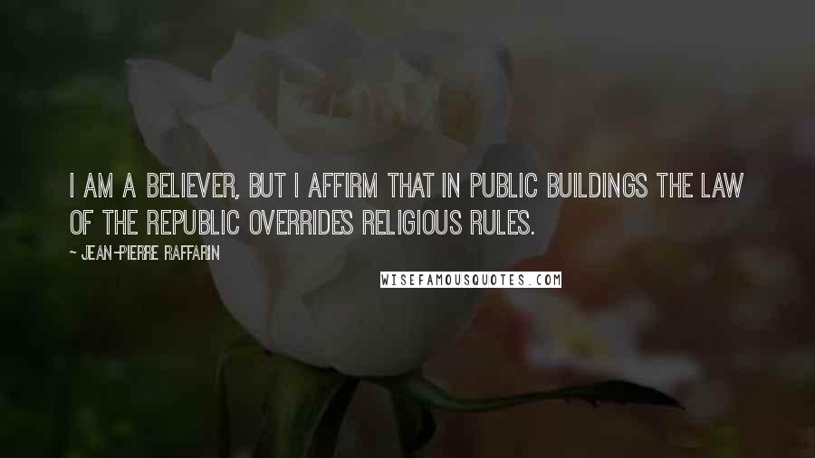 Jean-Pierre Raffarin Quotes: I am a believer, but I affirm that in public buildings the law of the Republic overrides religious rules.