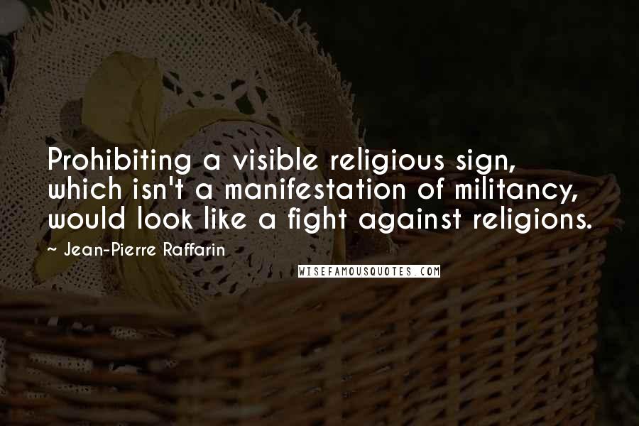 Jean-Pierre Raffarin Quotes: Prohibiting a visible religious sign, which isn't a manifestation of militancy, would look like a fight against religions.