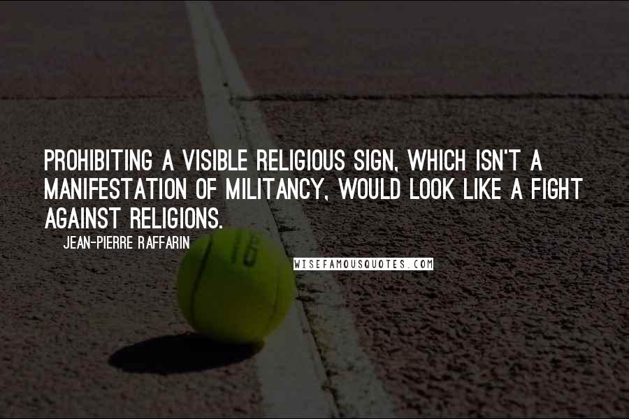 Jean-Pierre Raffarin Quotes: Prohibiting a visible religious sign, which isn't a manifestation of militancy, would look like a fight against religions.