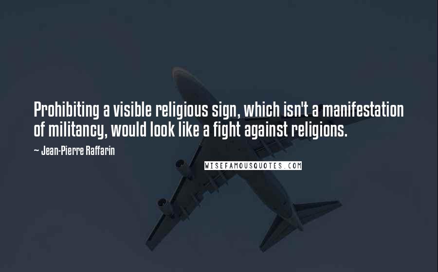 Jean-Pierre Raffarin Quotes: Prohibiting a visible religious sign, which isn't a manifestation of militancy, would look like a fight against religions.