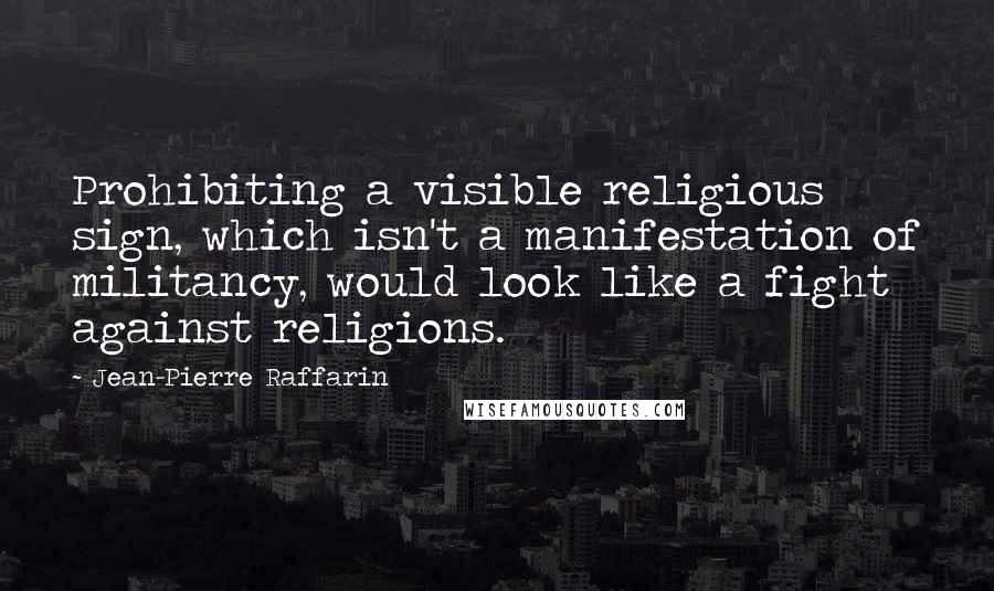 Jean-Pierre Raffarin Quotes: Prohibiting a visible religious sign, which isn't a manifestation of militancy, would look like a fight against religions.