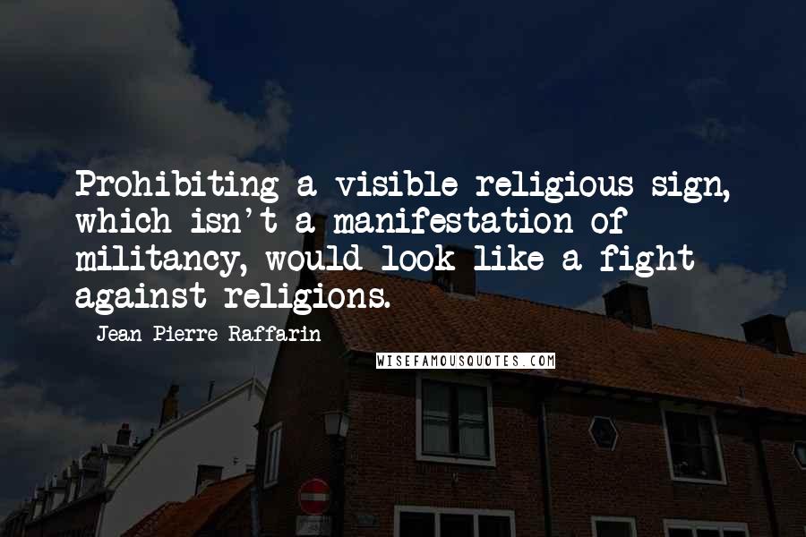 Jean-Pierre Raffarin Quotes: Prohibiting a visible religious sign, which isn't a manifestation of militancy, would look like a fight against religions.