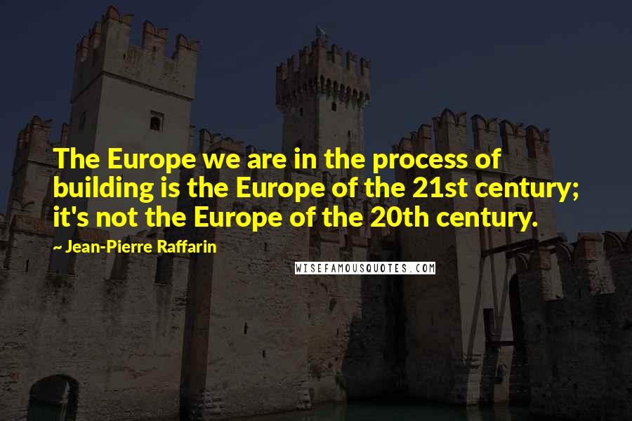 Jean-Pierre Raffarin Quotes: The Europe we are in the process of building is the Europe of the 21st century; it's not the Europe of the 20th century.