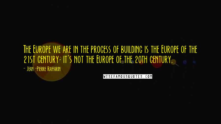 Jean-Pierre Raffarin Quotes: The Europe we are in the process of building is the Europe of the 21st century; it's not the Europe of the 20th century.