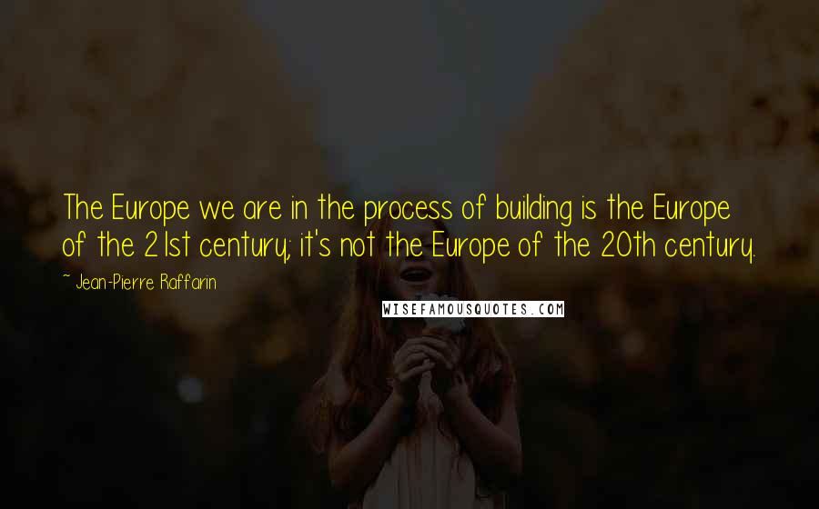 Jean-Pierre Raffarin Quotes: The Europe we are in the process of building is the Europe of the 21st century; it's not the Europe of the 20th century.