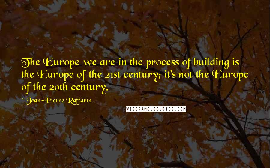 Jean-Pierre Raffarin Quotes: The Europe we are in the process of building is the Europe of the 21st century; it's not the Europe of the 20th century.