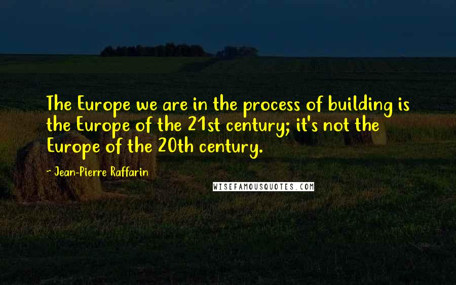 Jean-Pierre Raffarin Quotes: The Europe we are in the process of building is the Europe of the 21st century; it's not the Europe of the 20th century.