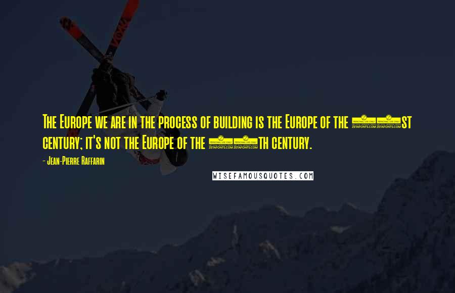 Jean-Pierre Raffarin Quotes: The Europe we are in the process of building is the Europe of the 21st century; it's not the Europe of the 20th century.