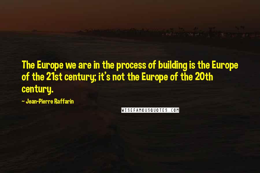 Jean-Pierre Raffarin Quotes: The Europe we are in the process of building is the Europe of the 21st century; it's not the Europe of the 20th century.