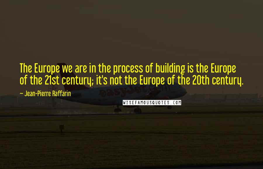 Jean-Pierre Raffarin Quotes: The Europe we are in the process of building is the Europe of the 21st century; it's not the Europe of the 20th century.