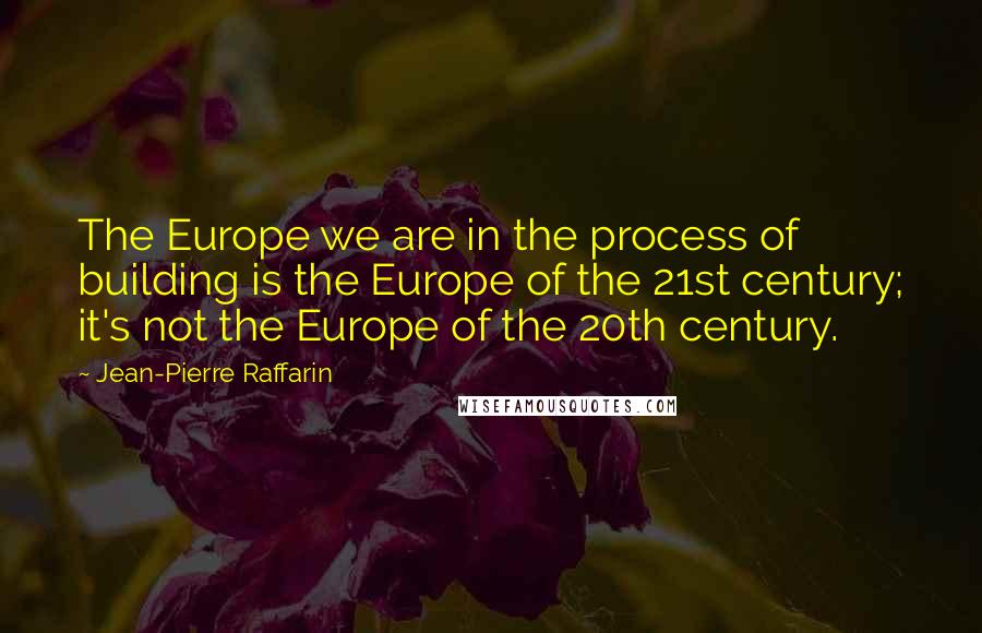 Jean-Pierre Raffarin Quotes: The Europe we are in the process of building is the Europe of the 21st century; it's not the Europe of the 20th century.