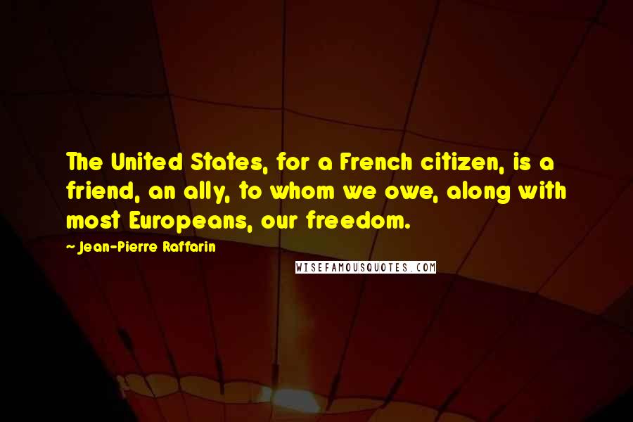 Jean-Pierre Raffarin Quotes: The United States, for a French citizen, is a friend, an ally, to whom we owe, along with most Europeans, our freedom.