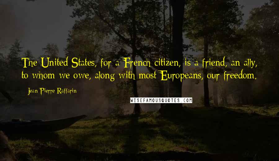 Jean-Pierre Raffarin Quotes: The United States, for a French citizen, is a friend, an ally, to whom we owe, along with most Europeans, our freedom.