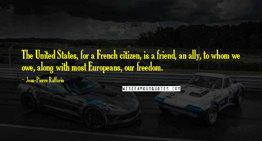 Jean-Pierre Raffarin Quotes: The United States, for a French citizen, is a friend, an ally, to whom we owe, along with most Europeans, our freedom.