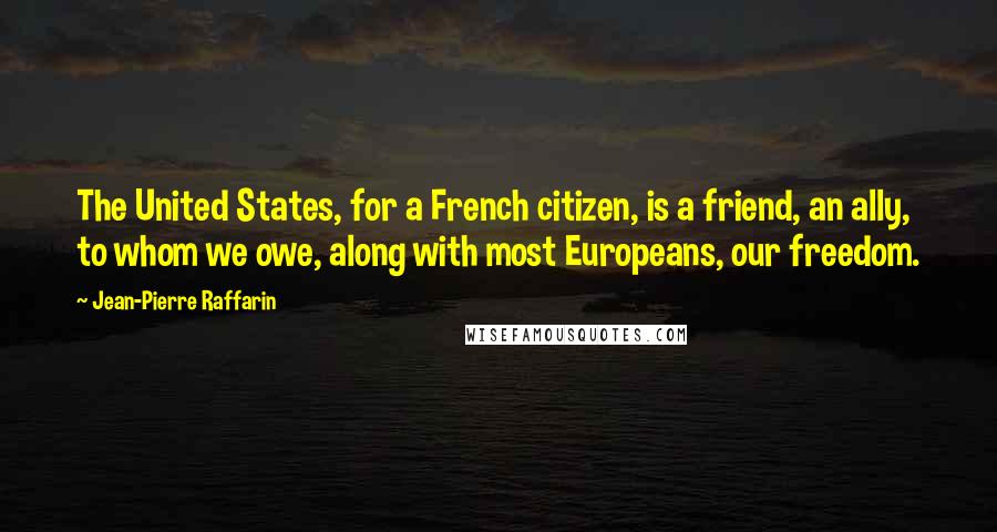 Jean-Pierre Raffarin Quotes: The United States, for a French citizen, is a friend, an ally, to whom we owe, along with most Europeans, our freedom.
