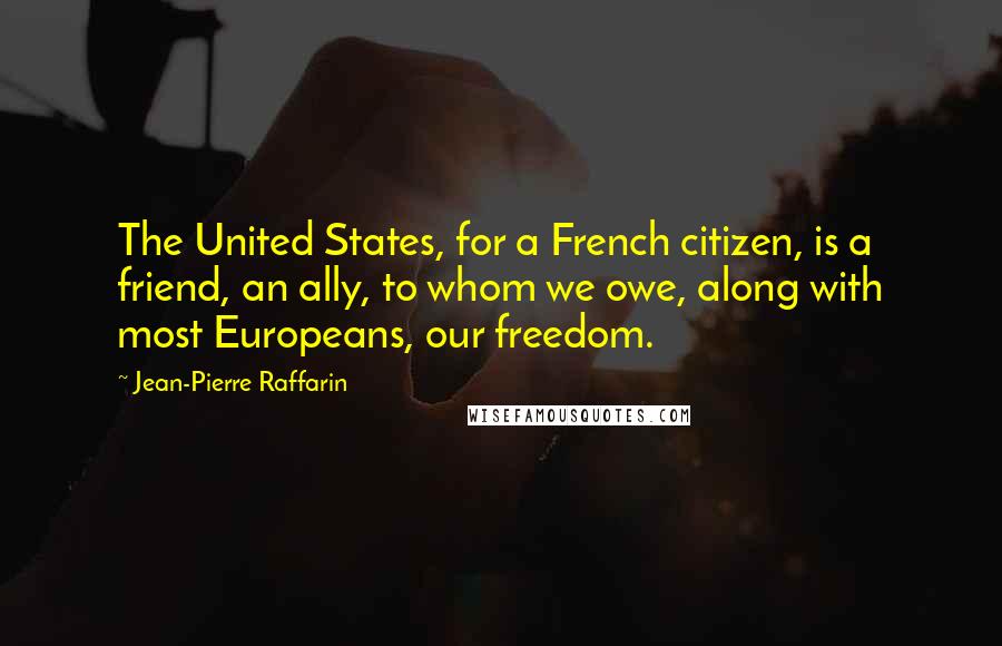 Jean-Pierre Raffarin Quotes: The United States, for a French citizen, is a friend, an ally, to whom we owe, along with most Europeans, our freedom.