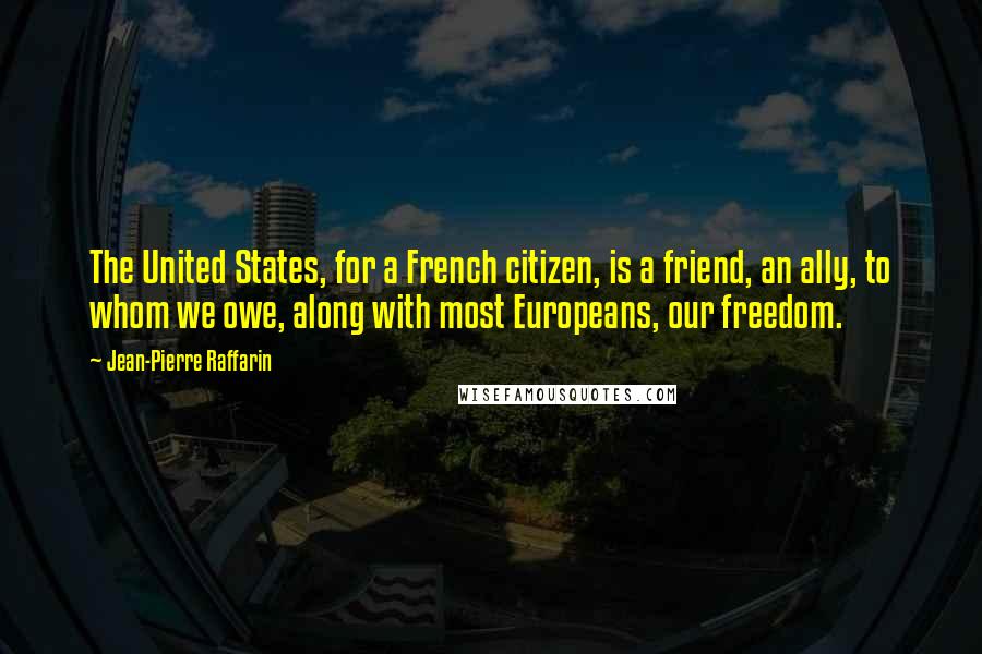 Jean-Pierre Raffarin Quotes: The United States, for a French citizen, is a friend, an ally, to whom we owe, along with most Europeans, our freedom.