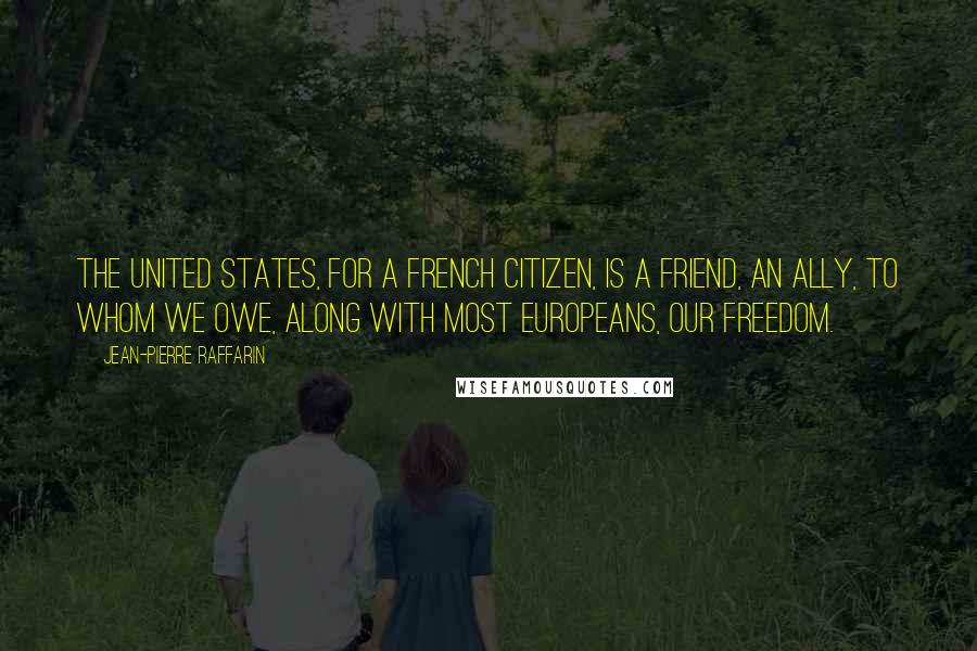 Jean-Pierre Raffarin Quotes: The United States, for a French citizen, is a friend, an ally, to whom we owe, along with most Europeans, our freedom.