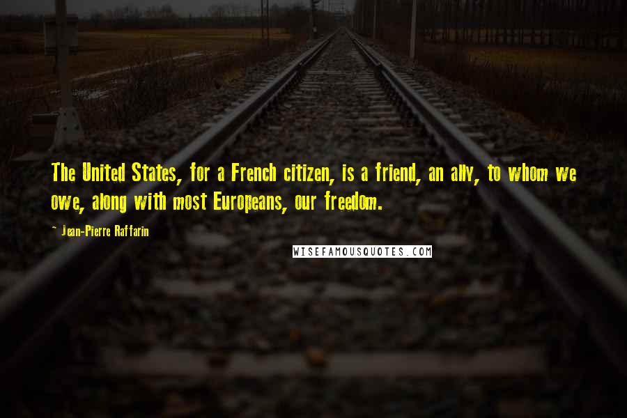 Jean-Pierre Raffarin Quotes: The United States, for a French citizen, is a friend, an ally, to whom we owe, along with most Europeans, our freedom.