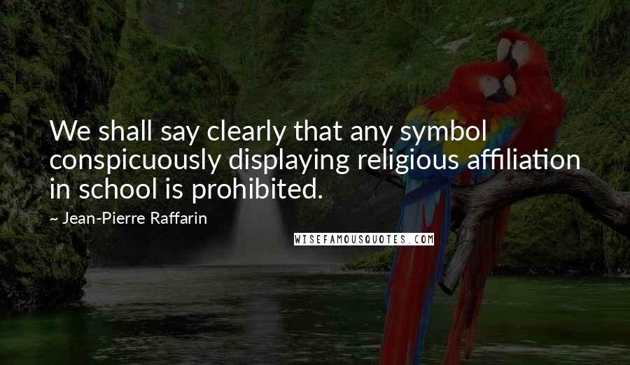 Jean-Pierre Raffarin Quotes: We shall say clearly that any symbol conspicuously displaying religious affiliation in school is prohibited.