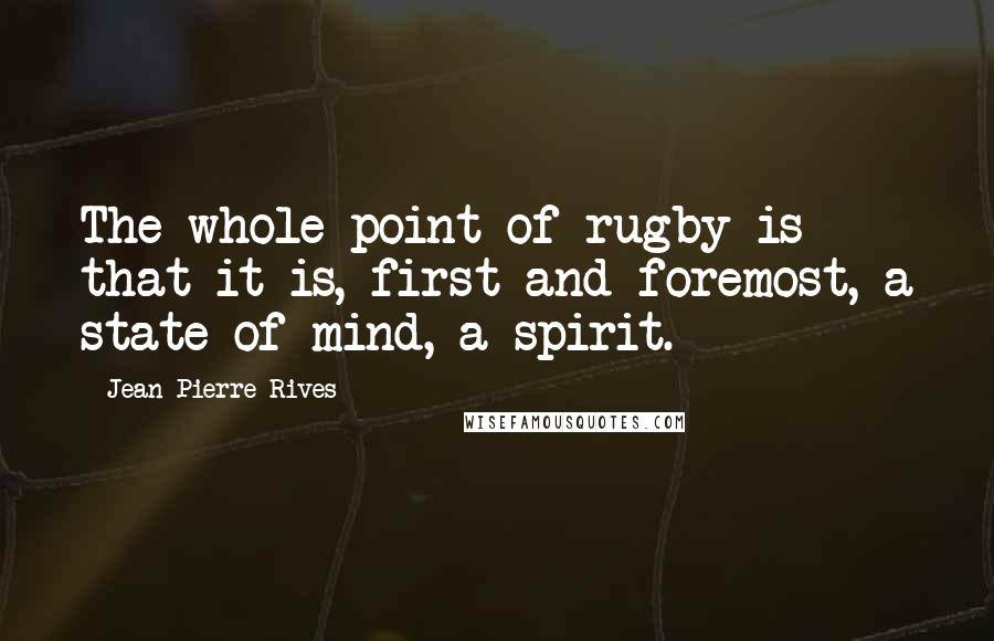 Jean-Pierre Rives Quotes: The whole point of rugby is that it is, first and foremost, a state of mind, a spirit.