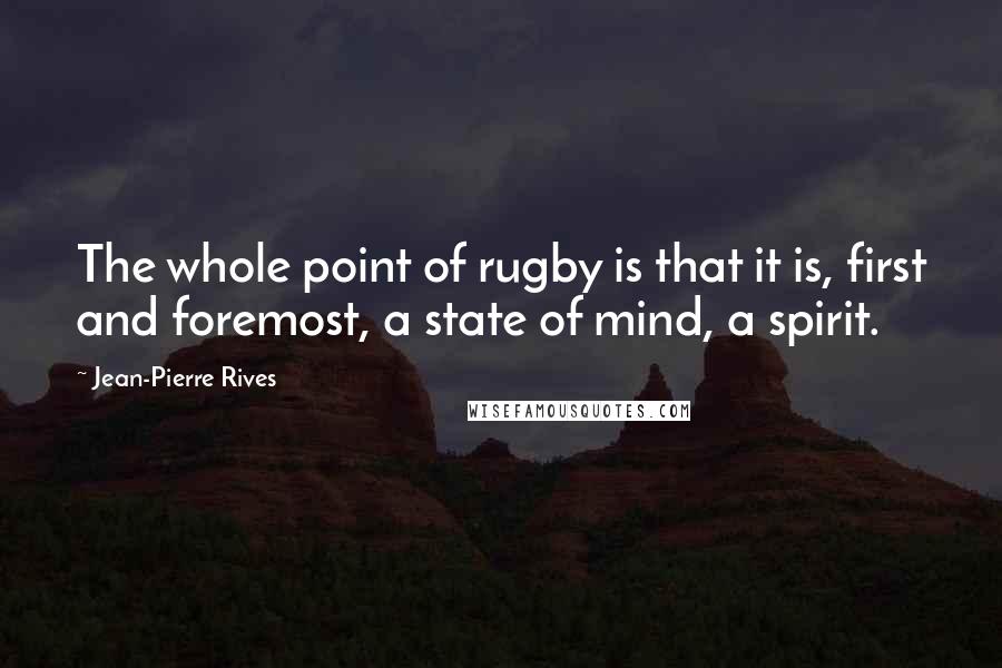 Jean-Pierre Rives Quotes: The whole point of rugby is that it is, first and foremost, a state of mind, a spirit.