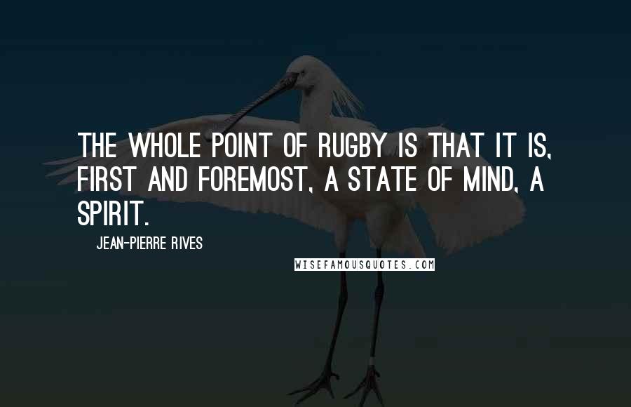Jean-Pierre Rives Quotes: The whole point of rugby is that it is, first and foremost, a state of mind, a spirit.