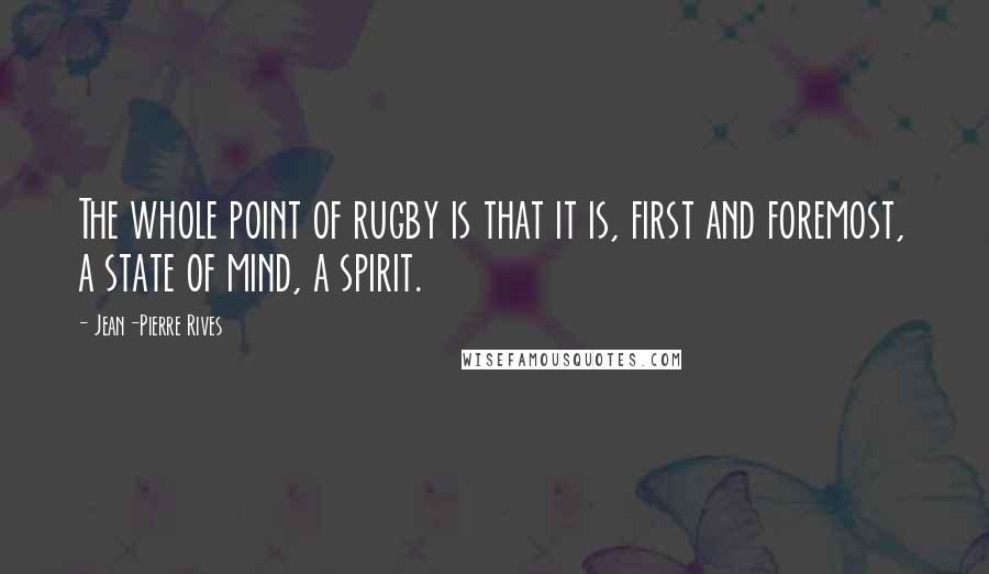 Jean-Pierre Rives Quotes: The whole point of rugby is that it is, first and foremost, a state of mind, a spirit.