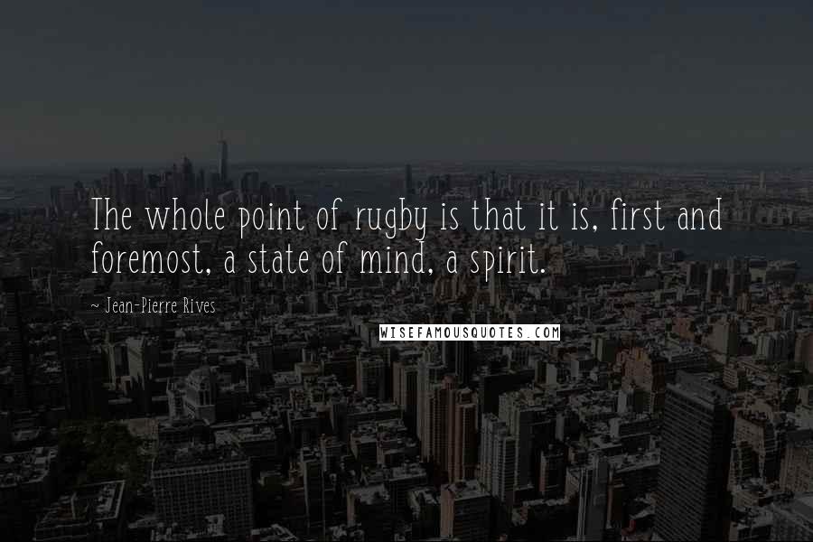 Jean-Pierre Rives Quotes: The whole point of rugby is that it is, first and foremost, a state of mind, a spirit.