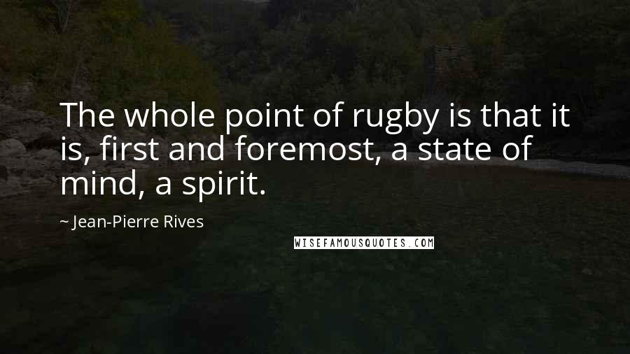 Jean-Pierre Rives Quotes: The whole point of rugby is that it is, first and foremost, a state of mind, a spirit.