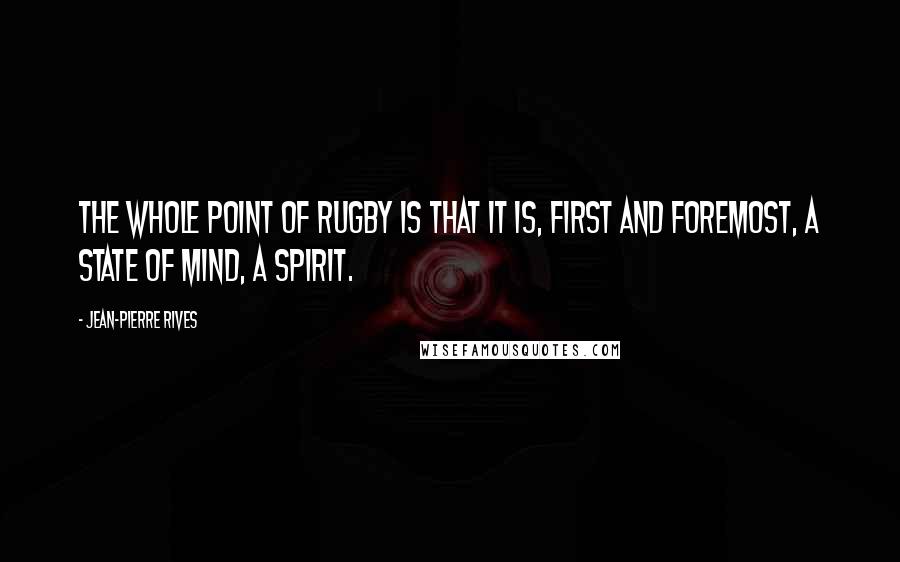 Jean-Pierre Rives Quotes: The whole point of rugby is that it is, first and foremost, a state of mind, a spirit.