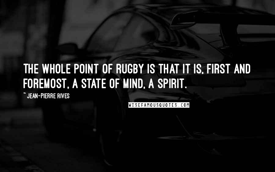 Jean-Pierre Rives Quotes: The whole point of rugby is that it is, first and foremost, a state of mind, a spirit.