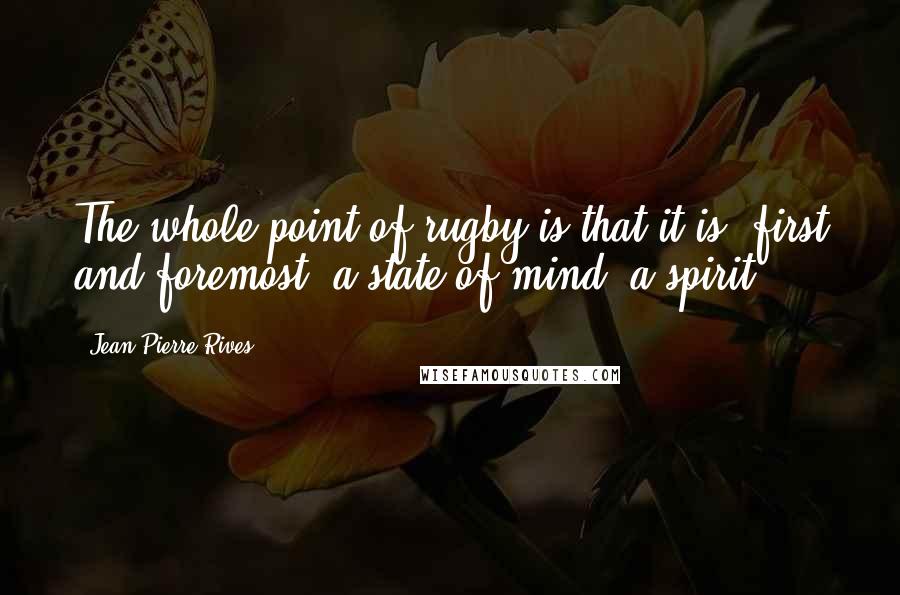 Jean-Pierre Rives Quotes: The whole point of rugby is that it is, first and foremost, a state of mind, a spirit.