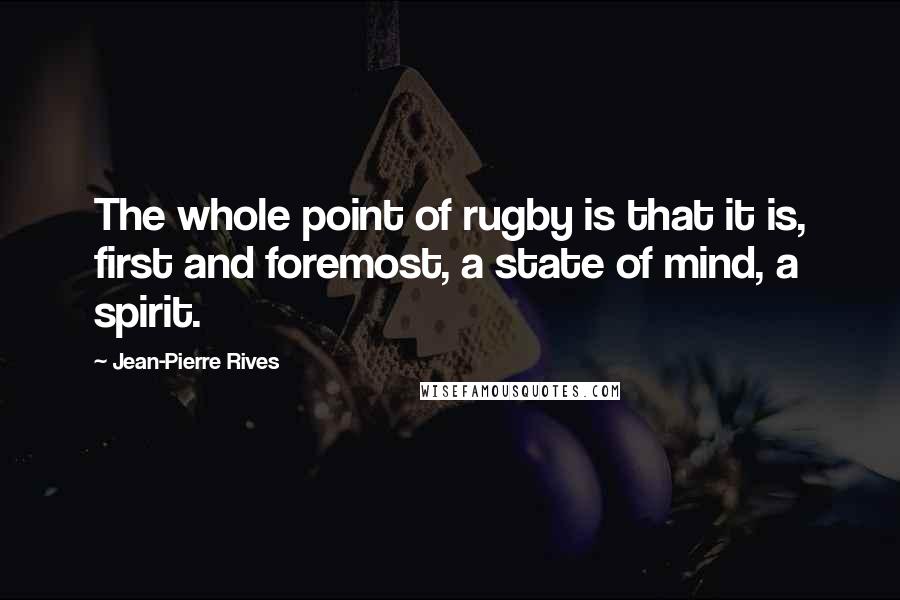 Jean-Pierre Rives Quotes: The whole point of rugby is that it is, first and foremost, a state of mind, a spirit.