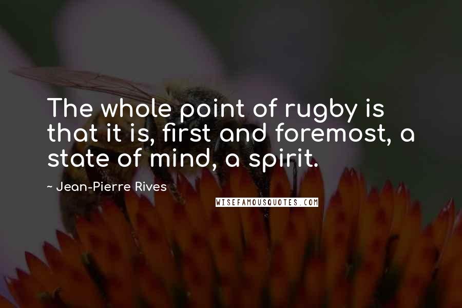 Jean-Pierre Rives Quotes: The whole point of rugby is that it is, first and foremost, a state of mind, a spirit.