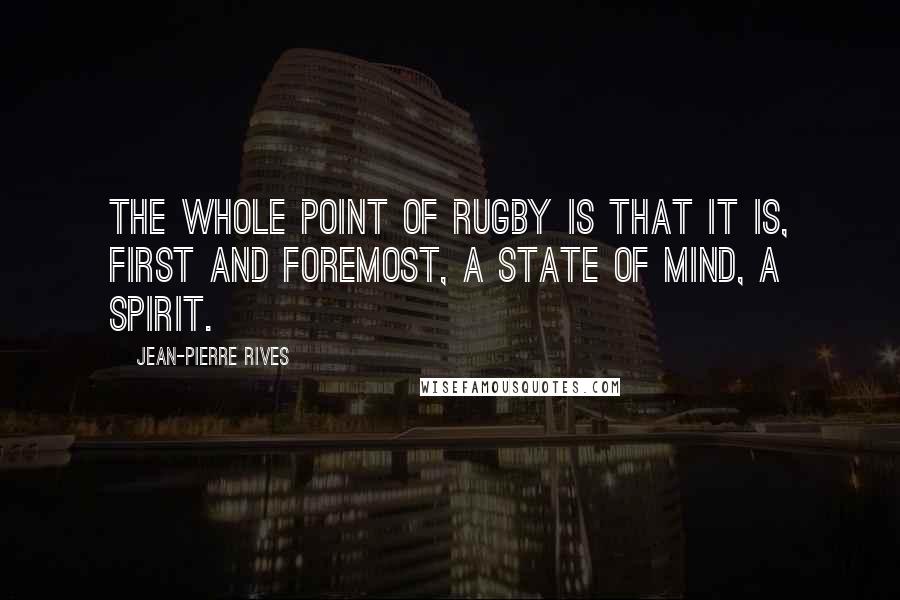 Jean-Pierre Rives Quotes: The whole point of rugby is that it is, first and foremost, a state of mind, a spirit.